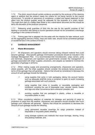 MEPC 63/23/Add.1
                                                                              Annex 24, page 5

1.7.6      The ship's record should contain evidence provided by the producer of the cleaning
agent or additive that the product meets the criteria for not being harmful to the marine
environment. To provide an assurance of compliance, a dated and signed statement to this
effect from the product supplier would be adequate for the purposes of a ship's record.
This might form part of a Safety Data Sheet or be a stand-alone document but this should be
left to the discretion of the producer concerned.

1.7.7    Releasing small quantities of food into the sea for the specific purpose of fish
feeding in connection with fishing or tourist operations should not be considered a discharge
of garbage in the context of Annex V.

1.7.8    Fishing gear that is released into the water with the intention for later retrieval, such
as fish aggregating devices (FADs), traps and static nets, should not be considered garbage
or accidental loss in the context of Annex V.

2        GARBAGE MANAGEMENT

2.1      Waste Minimization

2.1.1   All shipowners and operators should minimize taking onboard material that could
become garbage. Ship-specific garbage minimization procedures should be included in the
Garbage Management Plan. It is recommended that manufacturers, cargo owners, ports
and terminals, shipowners and operators and governments consider the management of
garbage associated with ships' supplies, provisions, and cargoes as needed to minimize the
generation of garbage in all forms.

2.1.2    When making supply and provisioning arrangements, shipowners and operators,
where possible, with the ships suppliers should consider the products being procured in
terms of the garbage they will generate. Options that should be considered to decrease the
amount of such garbage include the following:

         .1        using supplies that come in bulk packaging, taking into account factors
                   such as adequate shelf-life (once a container is open) to avoid increasing
                   garbage associated with such products;

         .2        using supplies that come in reusable or recyclable packaging and
                   containers; avoiding the use of disposable cups, utensils, dishes, towels
                   and rags and other convenience items whenever possible; and

         .3        avoiding supplies that are packaged in plastic, unless a reusable or
                   recyclable plastic is used.

2.1.3    When considering selection of materials for stowage and securing of cargo or
protection of cargo from the weather, shipowners and operators should consider how much
garbage such materials will generate. Options that should be considered to decrease the
amount of such garbage include the following:

         .1        using permanent reusable coverings for cargo protection instead of
                   disposable or recyclable plastic sheeting;

         .2        using stowage systems and methods that reuse dunnage, shoring, lining
                   and packing materials; and




I:MEPC6323-Add-1.doc
 