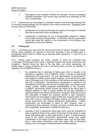 MEPC 63/23/Add.1
Annex 24, page 6

         .3        discharging to port reception facilities the dunnage, lining and packaging
                   materials generated in port during cargo activities as its discharge into the
                   sea is not permitted.

2.1.4    Governments are encouraged to undertake research and technology development
to minimize potential garbage and its impacts on the marine environment. Suggested areas
for such study are listed below:

         .1        development of recycling technology and systems for all types of materials
                   that may be returned to shore as garbage; and

         .2        development of technology for use of biodegradable materials to replace
                   current plastic products as appropriate. In connection with this, governments
                   should also study the impacts on the environment of the products from
                   degradation of such new materials.

2.2      Fishing gear

2.2.1   Lost fishing gear may harm the marine environment or create a navigation hazard.
Fishing vessel operators are required to record the discharge or loss of fishing gear in
the Garbage Record Book or Ship's log as specified within regulations 7.1 and 10.3.4 of
MARPOL Annex V.

2.2.2    Fishing vessel operators are further required to report the accidental loss
or discharge of fishing gear which poses a significant threat to the marine environment and
navigation. Reports should be made to the flag State, and where appropriate, the
coastal State in whose jurisdiction the loss of the fishing gear occurred, as specified in
regulation 10.6 of MARPOL Annex V:

         .1        the accidental loss or discharge of fishing gear which is required to be
                   reported by regulation 10.6 of MARPOL Annex V should be determined
                   specifically by the government. For such determination, the government is
                   encouraged to consider various factors including: (1) the amount of the gear
                   lost or discharged and (2) the conditions of the marine environment where it
                   was lost or discharged. Comprehensive consideration is needed on the
                   characteristics of the gear that was lost, including types, size (weight and/or
                   length), quantity, material (especially, synthetic/plastic or not), buoyancy.
                   In addition, governments should consider the impact of the fishing gear in
                   different locations in order to assess whether the lost gear represents a
                   significant threat to the marine environment or navigation, taking into account
                   the vulnerability of habitat and protected species to gear interactions.
                   Governments are encouraged to report to IMO their measures taken for this
                   issue with a view to promoting information sharing and opinion exchange
                   among governments and relevant International Organizations. Further,
                   governments are encouraged to report to IMO, progress made in
                   implementing these measures, including summaries of where gear was lost
                   and, if applicable, actions taken to address the gear loss;

         .2        examples of lost or abandoned fishing gear which could be considered to
                   pose a significant threat to the marine environment include whole or nearly
                   whole large fishing gear or other large portions of gear. In determining the
                   threat to the marine environment, governments should give careful
                   consideration to the impact of gear in sensitive areas, such as coral reefs,
                   and in areas where interactions would have higher risks of detrimental
                   impacts, such as foraging or breeding areas for protected species;


I:MEPC6323-Add-1.doc
 