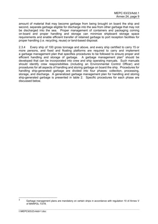MEPC 63/23/Add.1
                                                                                    Annex 24, page 9

amount of material that may become garbage from being brought on board the ship and
second, separate garbage eligible for discharge into the sea from other garbage that may not
be discharged into the sea. Proper management of containers and packaging coming
on board and proper handling and storage can minimize shipboard storage space
requirements and enable efficient transfer of retained garbage to port reception facilities for
proper handling (i.e. recycling, reuse) or land-based disposal.

2.3.4     Every ship of 100 gross tonnage and above, and every ship certified to carry 15 or
more persons, and fixed and floating platforms are required to carry and implement
a garbage management plan that specifies procedures to be followed to ensure proper and
efficient handling and storage of garbage. A garbage management plan2 should be
developed that can be incorporated into crew and ship operating manuals. Such manuals
should identify crew responsibilities (including an Environmental Control Officer) and
procedures for all aspects of handling and storing garbage on board the ship. Procedures for
handling ship-generated garbage are divided into four phases: collection, processing,
storage, and discharge. A generalized garbage management plan for handling and storing
ship-generated garbage is presented in table 2. Specific procedures for each phase are
discussed below.




2
      Garbage management plans are mandatory on certain ships in accordance with regulation 10 of Annex V
      of MARPOL 73/78.


I:MEPC6323-Add-1.doc
 