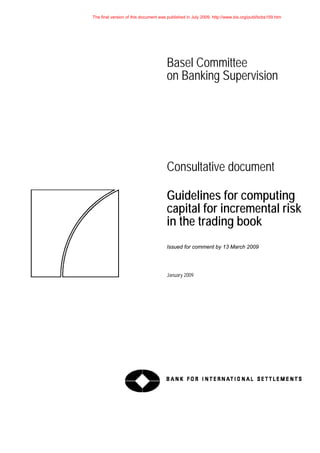 Basel Committee
on Banking Supervision
Consultative document
Guidelines for computing
capital for incremental risk
in the trading book
Issued for comment by 13 March 2009
January 2009
The final version of this document was published in July 2009. http://www.bis.org/publ/bcbs159.htm
 