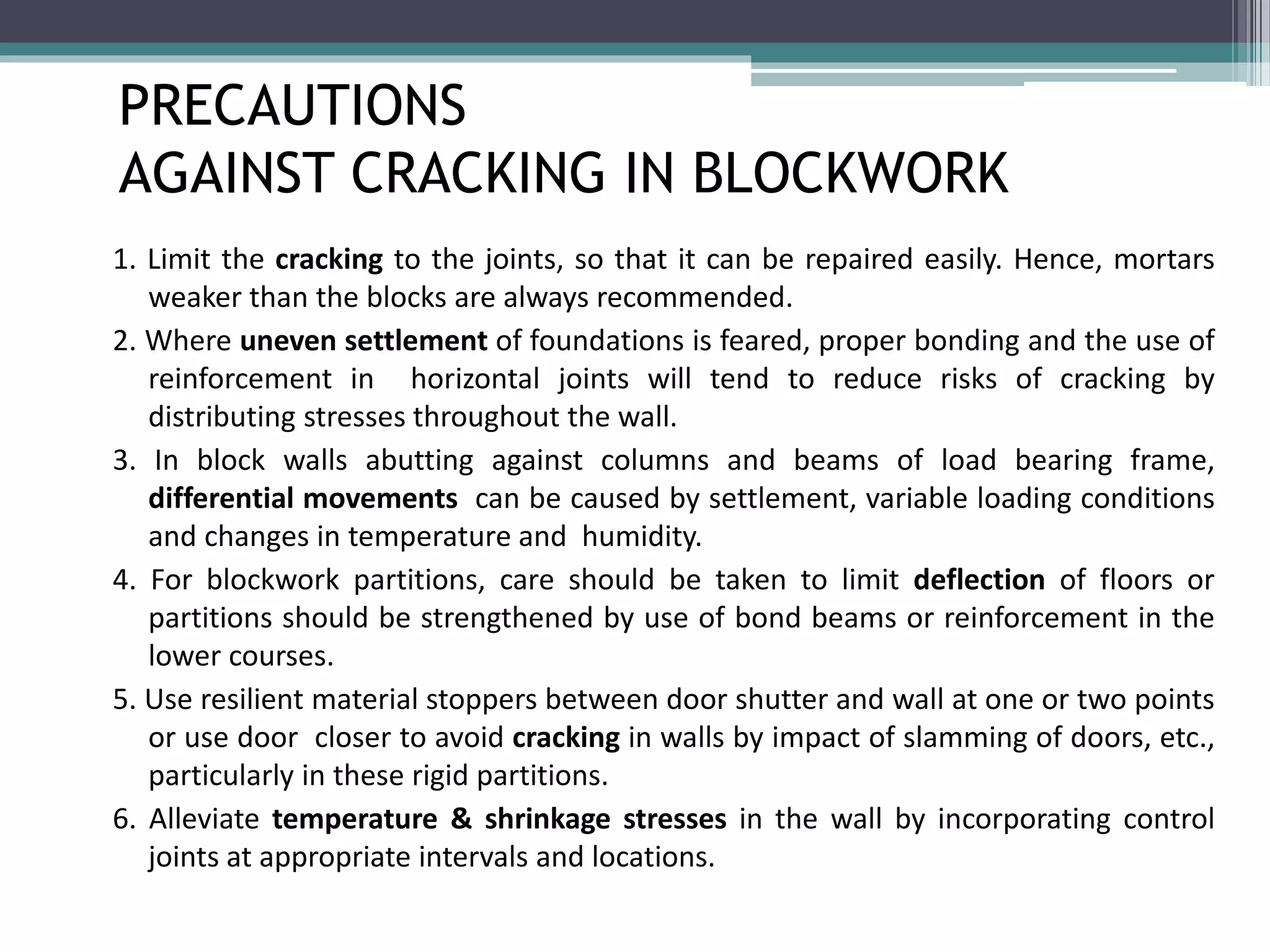 PRECAUTIONS 
AGAINST CRACKING IN BLOCKWORK 
1. Limit the cracking to the joints, so that it can be repaired easily. Hence, mortars 
weaker than the blocks are always recommended. 
2. Where uneven settlement of foundations is feared, proper bonding and the use of 
reinforcement in horizontal joints will tend to reduce risks of cracking by 
distributing stresses throughout the wall. 
3. In block walls abutting against columns and beams of load bearing frame, 
differential movements can be caused by settlement, variable loading conditions 
and changes in temperature and humidity. 
4. For blockwork partitions, care should be taken to limit deflection of floors or 
partitions should be strengthened by use of bond beams or reinforcement in the 
lower courses. 
5. Use resilient material stoppers between door shutter and wall at one or two points 
or use door closer to avoid cracking in walls by impact of slamming of doors, etc., 
particularly in these rigid partitions. 
6. Alleviate temperature & shrinkage stresses in the wall by incorporating control 
joints at appropriate intervals and locations. 
 