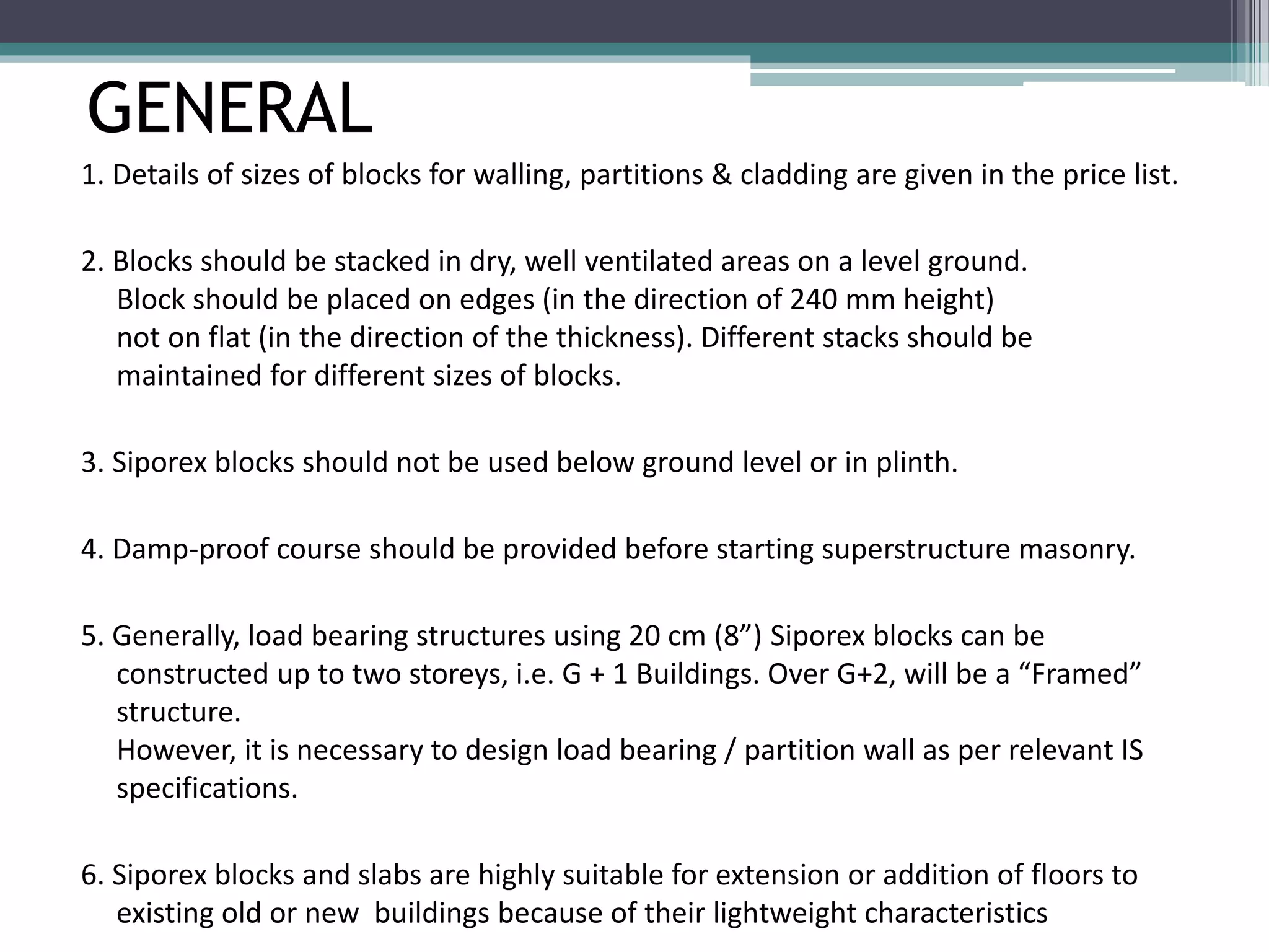 GENERAL 
1. Details of sizes of blocks for walling, partitions & cladding are given in the price list. 
2. Blocks should be stacked in dry, well ventilated areas on a level ground. 
Block should be placed on edges (in the direction of 240 mm height) 
not on flat (in the direction of the thickness). Different stacks should be 
maintained for different sizes of blocks. 
3. Siporex blocks should not be used below ground level or in plinth. 
4. Damp-proof course should be provided before starting superstructure masonry. 
5. Generally, load bearing structures using 20 cm (8”) Siporex blocks can be 
constructed up to two storeys, i.e. G + 1 Buildings. Over G+2, will be a “Framed” 
structure. 
However, it is necessary to design load bearing / partition wall as per relevant IS 
specifications. 
6. Siporex blocks and slabs are highly suitable for extension or addition of floors to 
existing old or new buildings because of their lightweight characteristics 
 