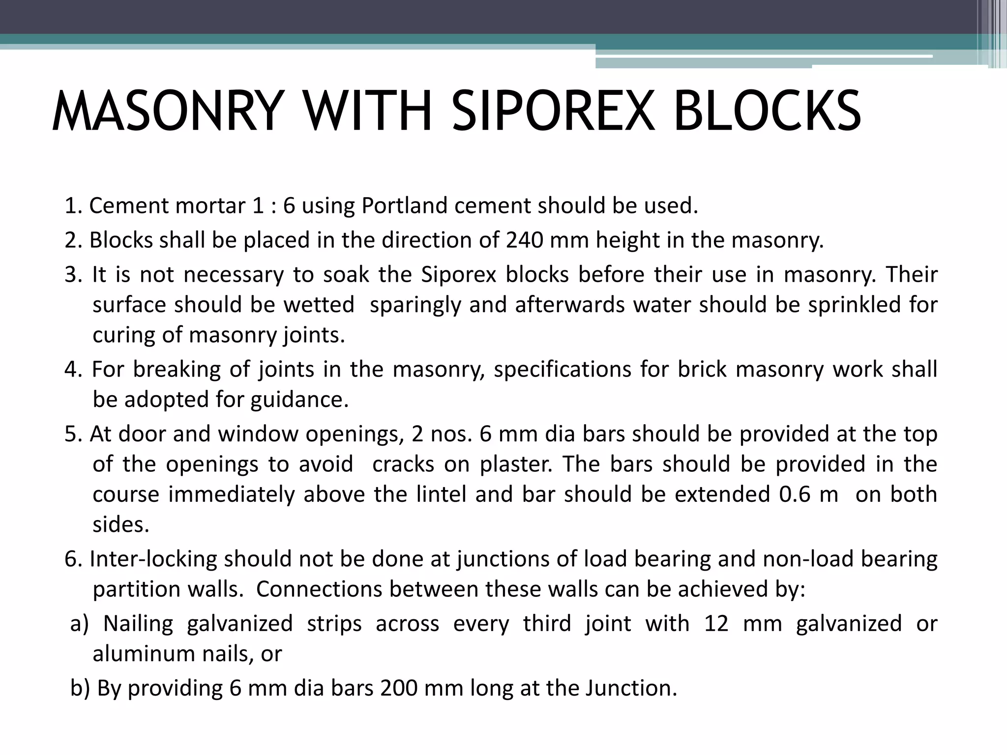 MASONRY WITH SIPOREX BLOCKS 
1. Cement mortar 1 : 6 using Portland cement should be used. 
2. Blocks shall be placed in the direction of 240 mm height in the masonry. 
3. It is not necessary to soak the Siporex blocks before their use in masonry. Their 
surface should be wetted sparingly and afterwards water should be sprinkled for 
curing of masonry joints. 
4. For breaking of joints in the masonry, specifications for brick masonry work shall 
be adopted for guidance. 
5. At door and window openings, 2 nos. 6 mm dia bars should be provided at the top 
of the openings to avoid cracks on plaster. The bars should be provided in the 
course immediately above the lintel and bar should be extended 0.6 m on both 
sides. 
6. Inter-locking should not be done at junctions of load bearing and non-load bearing 
partition walls. Connections between these walls can be achieved by: 
a) Nailing galvanized strips across every third joint with 12 mm galvanized or 
aluminum nails, or 
b) By providing 6 mm dia bars 200 mm long at the Junction. 
 