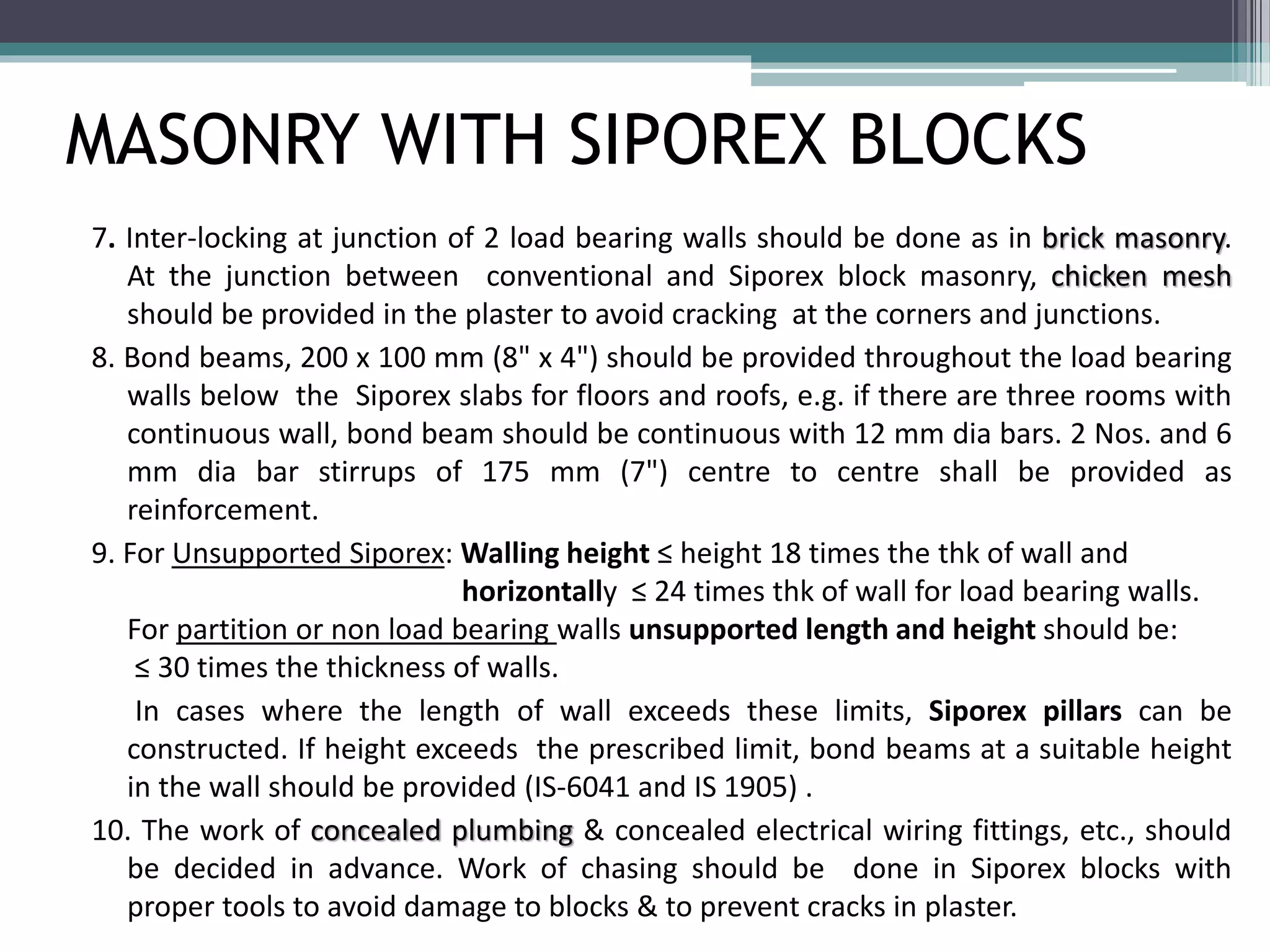 MASONRY WITH SIPOREX BLOCKS 
7. Inter-locking at junction of 2 load bearing walls should be done as in brick masonry. 
At the junction between conventional and Siporex block masonry, chicken mesh 
should be provided in the plaster to avoid cracking at the corners and junctions. 
8. Bond beams, 200 x 100 mm (8" x 4") should be provided throughout the load bearing 
walls below the Siporex slabs for floors and roofs, e.g. if there are three rooms with 
continuous wall, bond beam should be continuous with 12 mm dia bars. 2 Nos. and 6 
mm dia bar stirrups of 175 mm (7") centre to centre shall be provided as 
reinforcement. 
9. For Unsupported Siporex: Walling height ≤ height 18 times the thk of wall and 
……………………… horizontally ≤ 24 times thk of wall for load bearing walls. 
For partition or non load bearing walls unsupported length and height should be: 
≤ 30 times the thickness of walls. 
In cases where the length of wall exceeds these limits, Siporex pillars can be 
constructed. If height exceeds the prescribed limit, bond beams at a suitable height 
in the wall should be provided (IS-6041 and IS 1905) . 
10. The work of concealed plumbing & concealed electrical wiring fittings, etc., should 
be decided in advance. Work of chasing should be done in Siporex blocks with 
proper tools to avoid damage to blocks & to prevent cracks in plaster. 
 