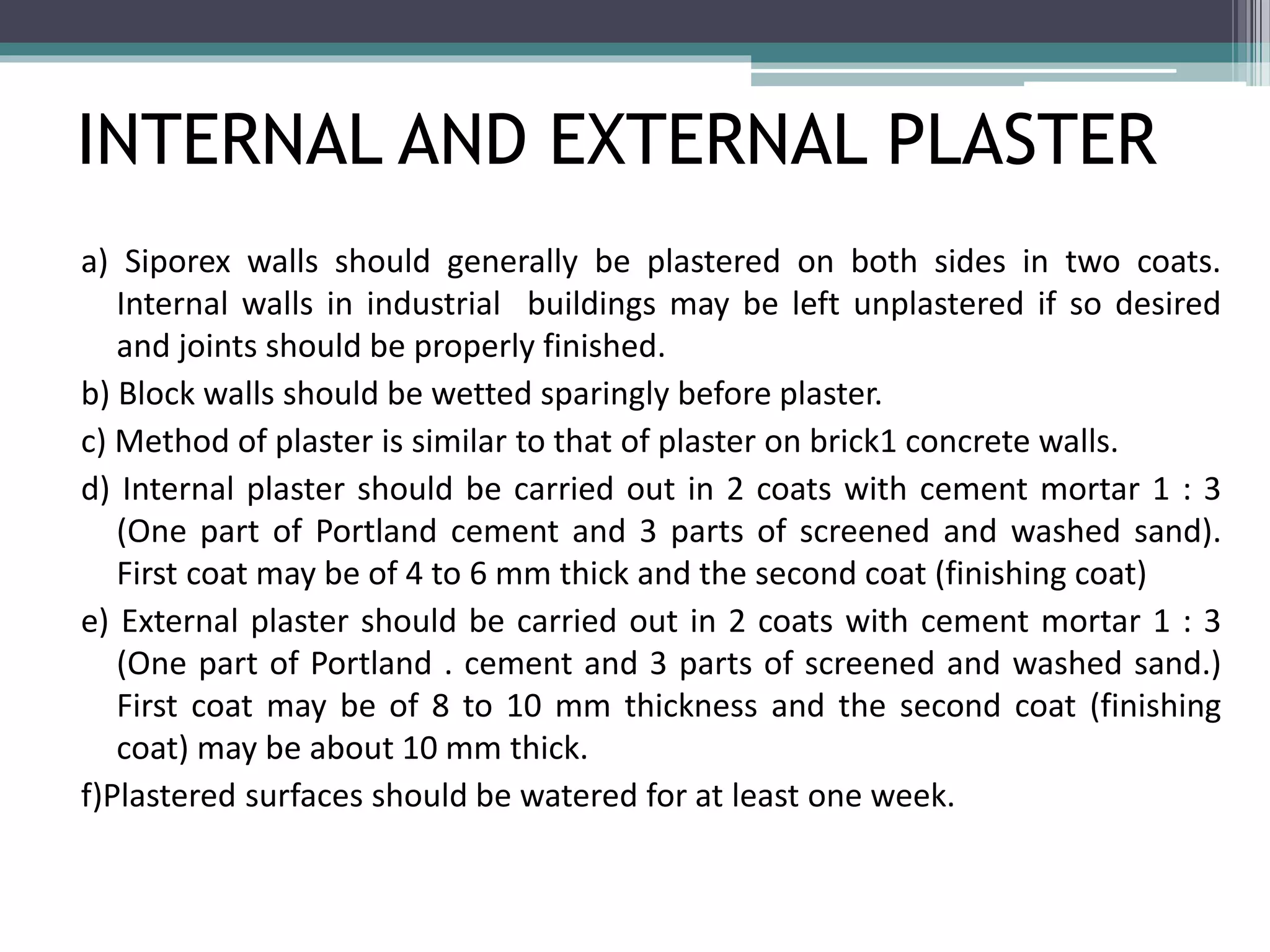 INTERNAL AND EXTERNAL PLASTER 
a) Siporex walls should generally be plastered on both sides in two coats. 
Internal walls in industrial buildings may be left unplastered if so desired 
and joints should be properly finished. 
b) Block walls should be wetted sparingly before plaster. 
c) Method of plaster is similar to that of plaster on brick1 concrete walls. 
d) Internal plaster should be carried out in 2 coats with cement mortar 1 : 3 
(One part of Portland cement and 3 parts of screened and washed sand). 
First coat may be of 4 to 6 mm thick and the second coat (finishing coat) 
e) External plaster should be carried out in 2 coats with cement mortar 1 : 3 
(One part of Portland . cement and 3 parts of screened and washed sand.) 
First coat may be of 8 to 10 mm thickness and the second coat (finishing 
coat) may be about 10 mm thick. 
f)Plastered surfaces should be watered for at least one week. 
 