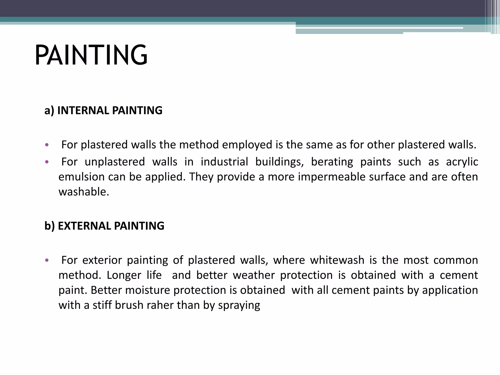 PAINTING 
a) INTERNAL PAINTING 
• For plastered walls the method employed is the same as for other plastered walls. 
• For unplastered walls in industrial buildings, berating paints such as acrylic 
emulsion can be applied. They provide a more impermeable surface and are often 
washable. 
b) EXTERNAL PAINTING 
• For exterior painting of plastered walls, where whitewash is the most common 
method. Longer life and better weather protection is obtained with a cement 
paint. Better moisture protection is obtained with all cement paints by application 
with a stiff brush raher than by spraying 
 