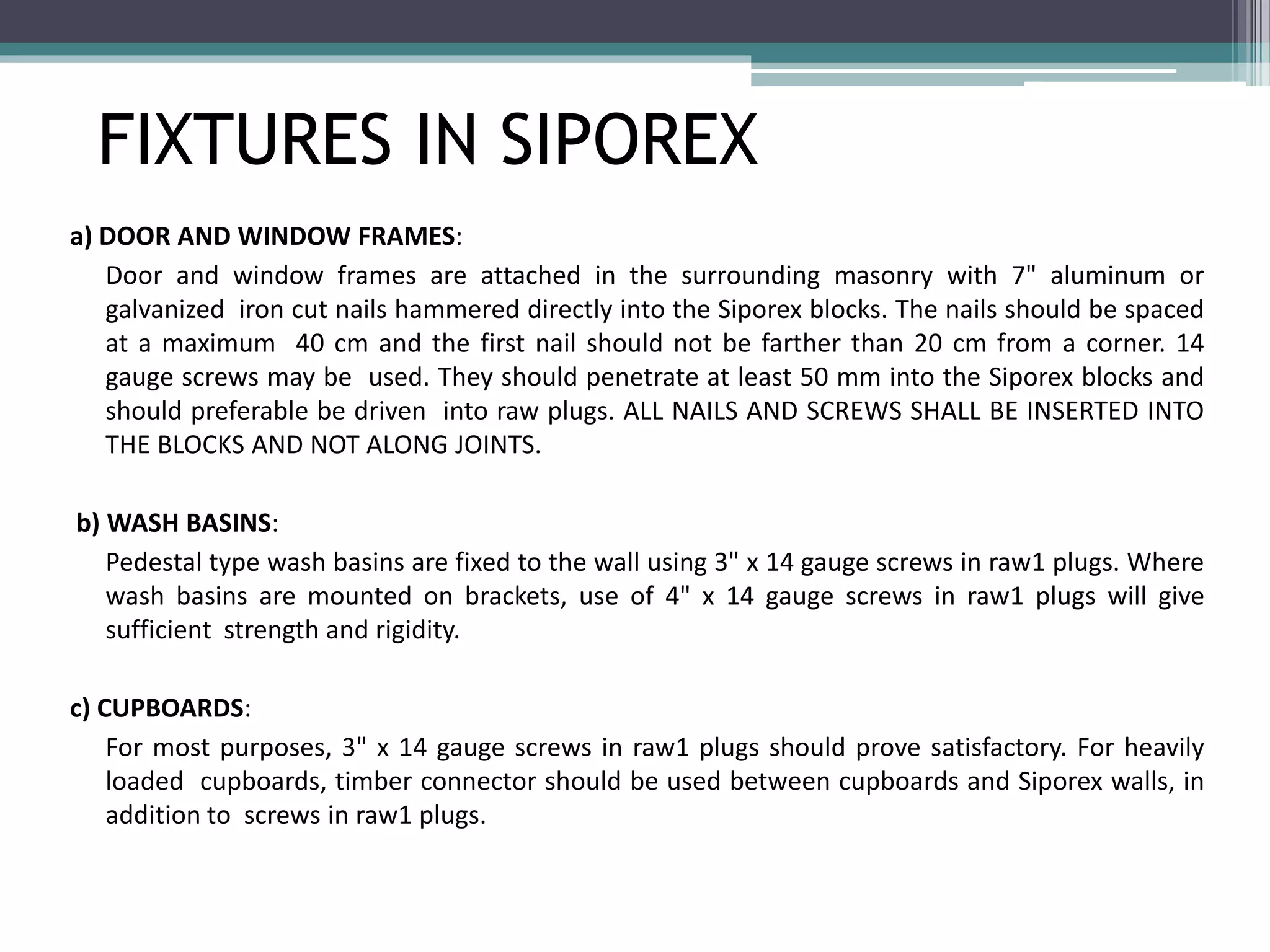 FIXTURES IN SIPOREX 
a) DOOR AND WINDOW FRAMES: 
Door and window frames are attached in the surrounding masonry with 7" aluminum or 
galvanized iron cut nails hammered directly into the Siporex blocks. The nails should be spaced 
at a maximum 40 cm and the first nail should not be farther than 20 cm from a corner. 14 
gauge screws may be used. They should penetrate at least 50 mm into the Siporex blocks and 
should preferable be driven into raw plugs. ALL NAILS AND SCREWS SHALL BE INSERTED INTO 
THE BLOCKS AND NOT ALONG JOINTS. 
b) WASH BASINS: 
Pedestal type wash basins are fixed to the wall using 3" x 14 gauge screws in raw1 plugs. Where 
wash basins are mounted on brackets, use of 4" x 14 gauge screws in raw1 plugs will give 
sufficient strength and rigidity. 
c) CUPBOARDS: 
For most purposes, 3" x 14 gauge screws in raw1 plugs should prove satisfactory. For heavily 
loaded cupboards, timber connector should be used between cupboards and Siporex walls, in 
addition to screws in raw1 plugs. 
 