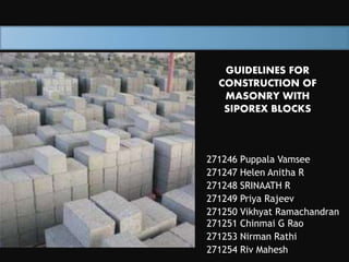 GUIDELINES FOR 
CONSTRUCTION OF 
MASONRY WITH 
SIPOREX BLOCKS 
271246 Puppala Vamsee 
271247 Helen Anitha R 
271248 SRINAATH R 
271249 Priya Rajeev 
271250 Vikhyat Ramachandran 
271251 Chinmai G Rao 
271253 Nirman Rathi 
271254 Riv Mahesh 
 