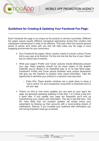 Guidelines for Creating & Updating Your Facebook Fan Page:
_______________________________________________________
Each Facebook fan page is as unique as the product or service it promotes. Different
fan pages require equally different conceptual approaches during their creation and
subsequent maintenance in order to be effective. That said, there are several general
points of advice we’ll share with you that will help make any fan page a more
engaging environment for your consumers:
• Your Facebook fan page's ‘About’ section needs to include a direct iTunes
link to your app at its forefront. Put this link into the first line of your ‘About’
text so visitors see it instantly.
• While your page’s ‘Profile’ and ‘Cover’ pictures should effectively present
your app, these graphics should not be exact copies of the graphic
materials you’ve utilized in its marketing copy or on its App Store page.
Facebook’s Profile and Cover picture windows have unique dimensions
that give you the freedom to present more visual information. Take the
opportunity to advertise your product in a dynamic new way here.
o Extra Hint: These graphic windows are a great place to place a
“call to action” for your prospective consumers to download and try
out your app.
• There’s no limit to how many updates you can post on your app’s fan
page, but generally speaking updating it more than 1 or 2 times a day isn’t
a good idea. If you update your page too frequently you’ll end up
overwhelming your visitors with information. The risk is two-fold here - first
off, more likely than not constant updates will simply annoy your
subscribers by blowing up their accounts with a never-ending stream of
notifications. Second, if you inundate your audience with information you
risk having important news go unnoticed.
 