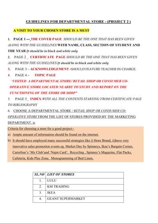 GUIDELINES FOR DEPARTMENTAL STORE - (PROJECT 2 )
A VISIT TO YOUR CHOSEN STORE IS A MUST
1. PAGE 1 --- THE COVER PAGE SHOULD BE THE ONE THAT HAS BEEN GIVEN
ALONG WITH THE GUIDELINES WITH NAME, CLASS, SECTION OF STUDENT AND
THE YEAR It should be in black and white only
2. PAGE 2 _ CERTIFICATE PAGE SHOULD BE THE ONE THAT HAS BEEN GIVEN
ALONG WITH THE GUIDELINES It should be in black and white only
3. PAGE 3 – ACKNOWLEDGEMENT -SHOULD FEATURE TEACHER IN CHARGE.
4. PAGE 4 – TOPIC PAGE
“VISITED A DEPARTMENTAL STORE/ RETAIL SHOP OR CONSUMER CO-
OPERATIVE STORE LOCATED NEARBY TO STUDY AND REPORT ON THE
FUNCTIONING OF THE STORE OR SHOP”
5. PAGE 5_ INDEX WITH ALL THE CONTENTS STARTING FROM CERTIFICATE PAGE
TO BIBLIOGRAPHY
6. CHOOSE A DEPARTMENTAL STORE / RETAIL SHOP OR CONSUMER CO-
OPERATIVE STORE FROM THE LIST OF STORES PROVIDED BY THE MARKETING
DEPARTMENT. ie
Criteria for choosing a store for a good project:-
a) Ample amount of information should be found on the internet.
b) It should have employed many successful strategies like i) Store Brand, ii)have very
innovative sales promotion events eg. Market Day by Spinneys, Ikea’s Bargain Corner,
Carrefour’s ‘My Club’and ‘Najm Card’, Recycling , Spinney’s Magazine, Flat Packs,
Cafeteria, Kids Play Zone, Monogramming of Bed Linen,
SL.NO LIST OF STORES
1. LULU
2. KM TRADING
3. IKEA
4. GEANT SUPERMARKET
 