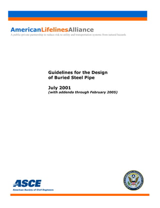 AmericanLifelinesAlliance
A public-private partnership to reduce risk to utility and transportation systems from natural hazards
Guidelines for the Design
of Buried Steel Pipe
July 2001
(with addenda through February 2005)
 