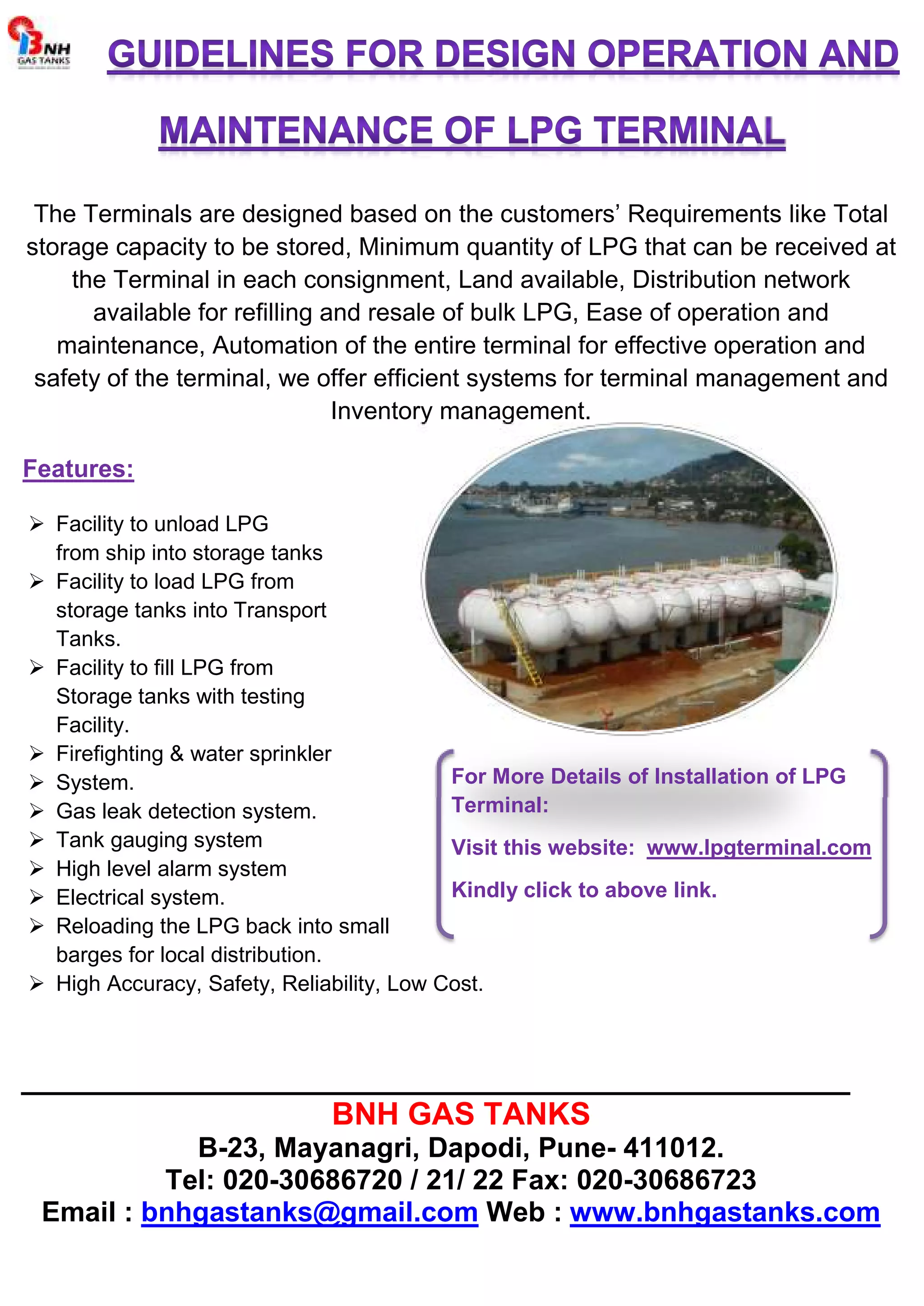 The Terminals are designed based on the customers’ Requirements like Total
storage capacity to be stored, Minimum quantity of LPG that can be received at
the Terminal in each consignment, Land available, Distribution network
available for refilling and resale of bulk LPG, Ease of operation and
maintenance, Automation of the entire terminal for effective operation and
safety of the terminal, we offer efficient systems for terminal management and
Inventory management.
Features:
Facility to unload LPG
from ship into storage tanks
Facility to load LPG from
storage tanks into Transport
Tanks.
Facility to fill LPG from
Storage tanks with testing
Facility.
Firefighting water sprinkler
System.
Gas leak detection system.
Tank gauging system
High level alarm system
Electrical system.
Reloading the LPG back into small
barges for local distribution.
For More Details of Installation of LPG
Terminal:
Visit this website: www.lpgterminal.com
Kindly click to above link.
High Accuracy, Safety, Reliability, Low Cost.
________________________________________________
BNH GAS TANKS
B-23, Mayanagri, Dapodi, Pune- 411012.
Tel: 020-30686720 / 21/ 22 Fax: 020-30686723
Email : bnhgastanks@gmail.com Web : www.bnhgastanks.com