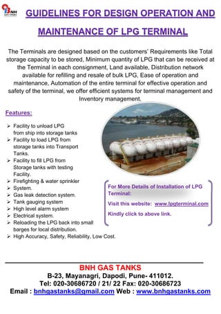 The Terminals are designed based on the customers’ Requirements like Total 
storage capacity to be stored, Minimum quantity of LPG that can be received at 
the Terminal in each consignment, Land available, Distribution network 
available for refilling and resale of bulk LPG, Ease of operation and 
maintenance, Automation of the entire terminal for effective operation and 
safety of the terminal, we offer efficient systems for terminal management and 
Inventory management. 
Features: 
 Facility to unload LPG 
from ship into storage tanks 
 Facility to load LPG from 
storage tanks into Transport 
Tanks. 
 Facility to fill LPG from 
Storage tanks with testing 
Facility. 
 Firefighting  water sprinkler 
 System. 
 Gas leak detection system. 
 Tank gauging system 
 High level alarm system 
 Electrical system. 
 Reloading the LPG back into small 
barges for local distribution. 
For More Details of Installation of LPG 
Terminal: 
Visit this website: www.lpgterminal.com 
Kindly click to above link. 
 High Accuracy, Safety, Reliability, Low Cost. 
________________________________________________ 
BNH GAS TANKS 
B-23, Mayanagri, Dapodi, Pune- 411012. 
Tel: 020-30686720 / 21/ 22 Fax: 020-30686723 
Email : bnhgastanks@gmail.com Web : www.bnhgastanks.com 
