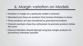 6. Margin variation on Models
• Variation in margin on a particular model is common
• Manufacturers focus on products that increase footsteps in stores
• These products are also considered as promotional products
• Channel members show less enthusiasm to promote products below
the norm
• Channel Members should attempt using low-margin products for
promotions whenever possible
 