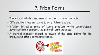 7. Price Points
• The price at which consumers expect to purchase products.
• Different from low unit value to very high unit value.
• Inflation increases price of some products while technological
advancements decreases the price of some products.
• A channel manager should be aware of the price points for the
products to offer a competitive price.
 