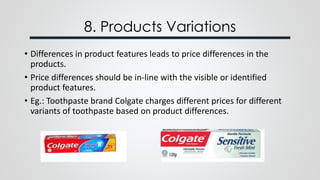 8. Products Variations
• Differences in product features leads to price differences in the
products.
• Price differences should be in-line with the visible or identified
product features.
• Eg.: Toothpaste brand Colgate charges different prices for different
variants of toothpaste based on product differences.
 