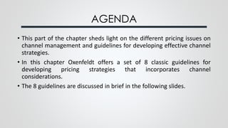 AGENDA
• This part of the chapter sheds light on the different pricing issues on
channel management and guidelines for developing effective channel
strategies.
• In this chapter Oxenfeldt offers a set of 8 classic guidelines for
developing pricing strategies that incorporates channel
considerations.
• The 8 guidelines are discussed in brief in the following slides.
 