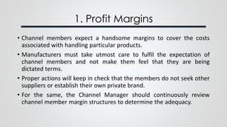 1. Profit Margins
• Channel members expect a handsome margins to cover the costs
associated with handling particular products.
• Manufacturers must take utmost care to fulfil the expectation of
channel members and not make them feel that they are being
dictated terms.
• Proper actions will keep in check that the members do not seek other
suppliers or establish their own private brand.
• For the same, the Channel Manager should continuously review
channel member margin structures to determine the adequacy.
 