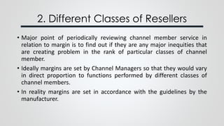 2. Different Classes of Resellers
• Major point of periodically reviewing channel member service in
relation to margin is to find out if they are any major inequities that
are creating problem in the rank of particular classes of channel
member.
• Ideally margins are set by Channel Managers so that they would vary
in direct proportion to functions performed by different classes of
channel members.
• In reality margins are set in accordance with the guidelines by the
manufacturer.
 