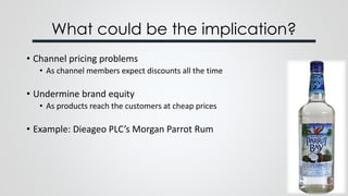 What could be the implication?
• Channel pricing problems
• As channel members expect discounts all the time
• Undermine brand equity
• As products reach the customers at cheap prices
• Example: Dieageo PLC’s Morgan Parrot Rum
 