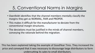 5. Conventional Norms in Margins
This has been explained taking the example of GoodYear Tires. They increased the
price and conveyed that it was necessary to discourage large distributors to form
undercutting its sales to small distributors.
• Oxenfeldt identifies that the channel members mentally classify the
margins they get as NORMAL, FAIR and PROPER.
• This makes it difficult for the manufacturer to deviate from the
conventional margin structures.
• The deviations must be justified in the minds of channel members,
conveying the rationale behind the migration.
 