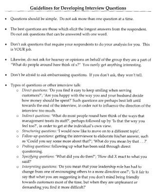Guidelines for Developing Interview Questions
• Questions should be simple. Do not ask more than one question at a time.
• The best questions are those which elicit the longest answers from the respondent.
Do not ask questions that can be answered with one word.
• Don't ask questions that require your respondents to do your analysis for you. This
is YOUR job.
• Likewise, do not ask for hearsay or opinions on behalf of the group they are a part of
"What do people around here think of x?" You rarely get anything interesting.
• Don't be afraid to ask embarrassing questions. If you don't ask, they won't tell.
• Types of questions or other interview talk:
o Direct questions: 'Do you find it easy to keep smiling when serving
customers?'; 'Are you happy with the way you and your husband decide
how money should be spent?' Such questions are perhaps best left until
towards the end of the interview, in order not to influence the direction of the
interview too much.
o Indirect questions: 'What do most people round here think of the ways that
management treats its staff?', perhaps followed up by 'Is that the way you
feel too?', in order to get at the individual's own view.
o Structuring questions: 'I would now like to move on to a different topic'.
o Follow-up questions: getting the interviewee to elaborate his/her answer, such
as'Could you say some more about that?';'What do you mean by that ...?'
o Probing questions: following up what has been said through direct
questioning.
o Specifying questions: 'What did you do then?';'How did X react to what you
said?'
o Interpreting questions: 'Do you mean that your leadership role has had to
change from one of encouraging others to a more directive one?'; 'Is it fair to
say that what you are suggesting is that you don't mind being friendly
towards customers most of the time, but when they are unpleasant or
demanding you find it more difficult?'
 