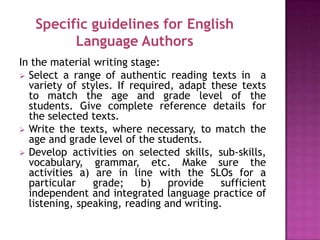 Specific guidelines for English
         Language Authors
In the material writing stage:
 Select a range of authentic reading texts in a
  variety of styles. If required, adapt these texts
  to match the age and grade level of the
  students. Give complete reference details for
  the selected texts.
 Write the texts, where necessary, to match the
  age and grade level of the students.
 Develop activities on selected skills, sub-skills,
  vocabulary, grammar, etc. Make sure the
  activities a) are in line with the SLOs for a
  particular    grade;    b)    provide    sufficient
  independent and integrated language practice of
  listening, speaking, reading and writing.
 
