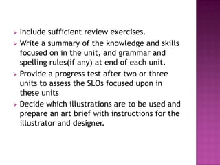  Include sufficient review exercises.
 Write a summary of the knowledge and skills
  focused on in the unit, and grammar and
  spelling rules(if any) at end of each unit.
 Provide a progress test after two or three
  units to assess the SLOs focused upon in
  these units
 Decide which illustrations are to be used and
  prepare an art brief with instructions for the
  illustrator and designer.
 