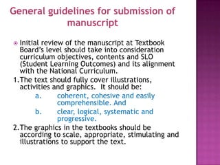 General guidelines for submission of
            manuscript
 Initial review of the manuscript at Textbook
  Board’s level should take into consideration
  curriculum objectives, contents and SLO
  (Student Learning Outcomes) and its alignment
  with the National Curriculum.
1.The text should fully cover illustrations,
  activities and graphics. It should be:
        a.     coherent, cohesive and easily
               comprehensible. And
        b.     clear, logical, systematic and
               progressive.
2.The graphics in the textbooks should be
  according to scale, appropriate, stimulating and
  illustrations to support the text.
 