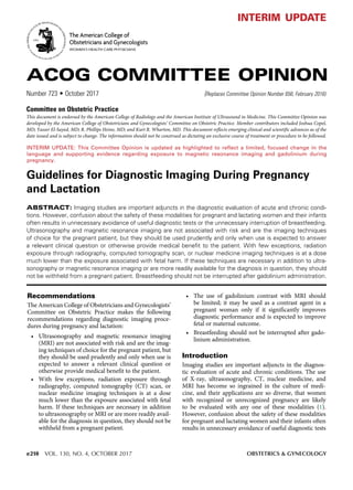 e210 VOL. 130, NO. 4, OCTOBER 2017	 OBSTETRICS & GYNECOLOGY
Guidelines for Diagnostic Imaging During Pregnancy
and Lactation
ABSTRACT: Imaging studies are important adjuncts in the diagnostic evaluation of acute and chronic condi-
tions. However, confusion about the safety of these modalities for pregnant and lactating women and their infants
often results in unnecessary avoidance of useful diagnostic tests or the unnecessary interruption of breastfeeding.
Ultrasonography and magnetic resonance imaging are not associated with risk and are the imaging techniques
of choice for the pregnant patient, but they should be used prudently and only when use is expected to answer
a relevant clinical question or otherwise provide medical benefit to the patient. With few exceptions, radiation
exposure through radiography, computed tomography scan, or nuclear medicine imaging techniques is at a dose
much lower than the exposure associated with fetal harm. If these techniques are necessary in addition to ultra-
sonography or magnetic resonance imaging or are more readily available for the diagnosis in question, they should
not be withheld from a pregnant patient. Breastfeeding should not be interrupted after gadolinium administration.
Recommendations
The American College of Obstetricians and Gynecologists’
Committee on Obstetric Practice makes the following
recommendations regarding diagnostic imaging proce-
dures during pregnancy and lactation:
• Ultrasonography and magnetic resonance imaging
(MRI) are not associated with risk and are the imag-
ing techniques of choice for the pregnant patient, but
they should be used prudently and only when use is
expected to answer a relevant clinical question or
otherwise provide medical benefit to the patient.
• With few exceptions, radiation exposure through
radiography, computed tomography (CT) scan, or
nuclear medicine imaging techniques is at a dose
much lower than the exposure associated with fetal
harm. If these techniques are necessary in addition
to ultrasonography or MRI or are more readily avail-
able for the diagnosis in question, they should not be
withheld from a pregnant patient.
• The use of gadolinium contrast with MRI should
be limited; it may be used as a contrast agent in a
pregnant woman only if it significantly improves
diagnostic performance and is expected to improve
fetal or maternal outcome.
• Breastfeeding should not be interrupted after gado-
linium administration.
Introduction
Imaging studies are important adjuncts in the diagnos-
tic evaluation of acute and chronic conditions. The use
of X-ray, ultrasonography, CT, nuclear medicine, and
MRI has become so ingrained in the culture of medi-
cine, and their applications are so diverse, that women
with recognized or unrecognized pregnancy are likely
to be evaluated with any one of these modalities (1).
However, confusion about the safety of these modalities
for pregnant and lactating women and their infants often
results in unnecessary avoidance of useful diagnostic tests
ACOG COMMITTEE OPINION
Number 723 • October 2017	 (Replaces Committee Opinion Number 656, February 2016)
Committee on Obstetric Practice
This document is endorsed by the American College of Radiology and the American Institute of Ultrasound in Medicine. This Committee Opinion was
developed by the American College of Obstetricians and Gynecologists’ Committee on Obstetric Practice. Member contributors included Joshua Copel,
MD; Yasser El-Sayed, MD; R. Phillips Heine, MD; and Kurt R. Wharton, MD. This document reflects emerging clinical and scientific advances as of the
date issued and is subject to change. The information should not be construed as dictating an exclusive course of treatment or procedure to be followed.
The American College of
Obstetricians and Gynecologists
WOMEN’S HEALTH CARE PHYSICIANS
INTERIM UPDATE: This Committee Opinion is updated as highlighted to reflect a limited, focused change in the
language and supporting evidence regarding exposure to magnetic resonance imaging and gadolinium during
pregnancy.
interim update
 