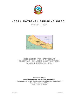 NBC108V2.RV9 7 December 1993
N E P A L N A T I O N A L B U I L D I N G C O D E
NBC 204 : 1994
GUIDELINES FOR EARTHQUAKE
RESISTANT BUILDING CONSTRUCTION:
EARTHEN BUILDING (EB)
Government of Nepal
Ministry of Physical Planning and Works
Department of Urban Development and Building Construction
Babar Mahal, Kathmandu, NEPAL
Reprinted : 2064
 
