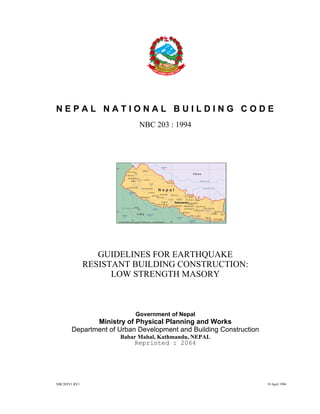 NBC203V1.RV1 19 April 1994
N E P A L N A T I O N A L B U I L D I N G C O D E
NBC 203 : 1994
GUIDELINES FOR EARTHQUAKE
RESISTANT BUILDING CONSTRUCTION:
LOW STRENGTH MASORY
Government of Nepal
Ministry of Physical Planning and Works
Department of Urban Development and Building Construction
Babar Mahal, Kathmandu, NEPAL
Reprinted : 2064
 