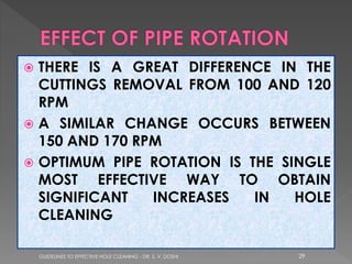 THERE IS A GREAT DIFFERENCE IN THE
CUTTINGS REMOVAL FROM 100 AND 120
RPM
 A SIMILAR CHANGE OCCURS BETWEEN
150 AND 170 RPM
 OPTIMUM PIPE ROTATION IS THE SINGLE
MOST EFFECTIVE WAY TO OBTAIN
SIGNIFICANT
INCREASES
IN
HOLE
CLEANING


GUIDELINES TO EFFECTIVE HOLE CLEANING - DR. S. V. DOSHI

29

 