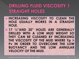 INCREASING VISCOSITY TO CLEAN THE
HOLE USUALLY WORKS IN A STRAIGHT
HOLE.
 17 ½”AND 20” HOLES ARE GENERALLY
DRILLED WITH A LOW MUD WEIGHT SO
THEY CAN BE CLEANED BY INCREASING
THE VISCOSITY OF THE MUD WHERE Yp >
Pv IN ORDER TO OVERCOME THE LOW
BUOYANCY AND THE LOW ANNULAR
VELOCITY OF THE MUD.


GUIDELINES TO EFFECTIVE HOLE CLEANING - DR. S. V. DOSHI

31

 
