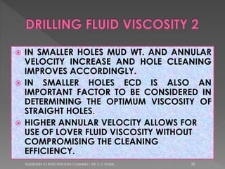 IN SMALLER HOLES MUD WT. AND ANNULAR
VELOCITY INCREASE AND HOLE CLEANING
IMPROVES ACCORDINGLY.
 IN SMALLER HOLES ECD IS ALSO AN
IMPORTANT FACTOR TO BE CONSIDERED IN
DETERMINING THE OPTIMUM VISCOSITY OF
STRAIGHT HOLES.
 HIGHER ANNULAR VELOCITY ALLOWS FOR
USE OF LOVER FLUID VISCOSITY WITHOUT
COMPROMISING THE CLEANING
EFFICIENCY.


GUIDELINES TO EFFECTIVE HOLE CLEANING - DR. S. V. DOSHI

32

 