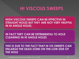 HIGH VISCOUS SWEEPS CAN BE EFFECTIVE IN
STRAIGHT HOLES BUT THEY ARE NOT VERY HELPFUL
IN HI ANGLE HOLES.
IN FACT THEY CAN BE DETRIMENTAL TO HOLE
CLEANING IN HI ANGLE HOLES
THIS IS DUE TO THE FACT THAT HI VIS SWEEPS CAN
ENLARGE THE DEAD ZONE ON THE LOW SIDE OF
THE HOLE
GUIDELINES TO EFFECTIVE HOLE CLEANING - DR. S. V. DOSHI

37

 