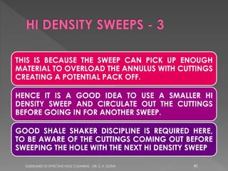 THIS IS BECAUSE THE SWEEP CAN PICK UP ENOUGH
MATERIAL TO OVERLOAD THE ANNULUS WITH CUTTINGS
CREATING A POTENTIAL PACK OFF.

HENCE IT IS A GOOD IDEA TO USE A SMALLER HI
DENSITY SWEEP AND CIRCULATE OUT THE CUTTINGS
BEFORE GOING IN FOR ANOTHER SWEEP.
GOOD SHALE SHAKER DISCIPLINE IS REQUIRED HERE,
TO BE AWARE OF THE CUTTINGS COMING OUT BEFORE
SWEEPING THE HOLE WITH THE NEXT HI DENSITY SWEEP
GUIDELINES TO EFFECTIVE HOLE CLEANING - DR. S. V. DOSHI

40

 
