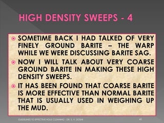 SOMETIME BACK I HAD TALKED OF VERY
FINELY GROUND BARITE – THE WARP
WHILE WE WERE DISCUSSING BARITE SAG.
 NOW I WILL TALK ABOUT VERY COARSE
GROUND BARITE IN MAKING THESE HIGH
DENSITY SWEEPS.
 IT HAS BEEN FOUND THAT COARSE BARITE
IS MORE EFFECTIVE THAN NORMAL BARITE
THAT IS USUALLY USED IN WEIGHING UP
THE MUD.


GUIDELINES TO EFFECTIVE HOLE CLEANING - DR. S. V. DOSHI

41

 