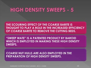 THE SCOURING EFFECT OF THE COARSE BARITE IS
THOUGHT TO PLAY A ROLE IN THE INCREASED EFFICIENCY
OF COARSE BARITE TO REMOVE THE CUTTING BEDS.
“SWEEP WATE” IS A PATENTED PRODUCT BY BAROID
WHICH IS EMPLOYED IN MAKING THESE HIGH DENSITY
SWEEPS.

COARSE NUT HULLS ARE ALSO EMPLOYED IN THE
PREPARATION OF HIGH DENSITY SWEEPS.

GUIDELINES TO EFFECTIVE HOLE CLEANING - DR. S. V. DOSHI

42

 