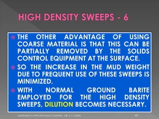THE OTHER ADVANTAGE OF USING
COARSE MATERIAL IS THAT THIS CAN BE
PARTIALLY REMOVED BY THE SOLIDS
CONTROL EQUIPMENT AT THE SURFACE.
 SO THE INCREASE IN THE MUD WEIGHT
DUE TO FREQUENT USE OF THESE SWEEPS IS
MINIMIZED.
 WITH
NORMAL
GROUND
BARITE
EMPLOYED FOR THE HIGH DENSITY
SWEEPS, DILUTION BECOMES NECESSARY.


GUIDELINES TO EFFECTIVE HOLE CLEANING - DR. S. V. DOSHI

43

 