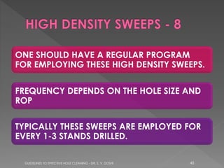 ONE SHOULD HAVE A REGULAR PROGRAM
FOR EMPLOYING THESE HIGH DENSITY SWEEPS.

FREQUENCY DEPENDS ON THE HOLE SIZE AND
ROP
TYPICALLY THESE SWEEPS ARE EMPLOYED FOR
EVERY 1-3 STANDS DRILLED.
GUIDELINES TO EFFECTIVE HOLE CLEANING - DR. S. V. DOSHI

45

 