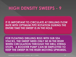 IT IS IMPORTANT TO CIRCULATE AT DRILLING FLOW
RATE WITH OPTIMUM PIPE ROTATION DURING THE
ENTIRE TIME THE SWEEP IS IN THE HOLE.

FOR FLOATING DRILLING RIGS WITH SUB SEA
STACKS, THE SWEEP NEED ONLY BE IN THE RISER
WHEN CIRCULATION THROUGH THE DRILL STRING
STOPS. A BOOSTER PUMP CAN BE EMPLOYED TO
KEEP THE SWEEP IN THE RISER MOVING UPWARDS.
GUIDELINES TO EFFECTIVE HOLE CLEANING - DR. S. V. DOSHI

47

 