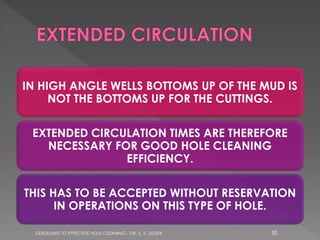 IN HIGH ANGLE WELLS BOTTOMS UP OF THE MUD IS
NOT THE BOTTOMS UP FOR THE CUTTINGS.
EXTENDED CIRCULATION TIMES ARE THEREFORE
NECESSARY FOR GOOD HOLE CLEANING
EFFICIENCY.
THIS HAS TO BE ACCEPTED WITHOUT RESERVATION
IN OPERATIONS ON THIS TYPE OF HOLE.
GUIDELINES TO EFFECTIVE HOLE CLEANING - DR. S. V. DOSHI

50

 