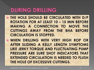 THE HOLE SHOULD BE CIRCULATED WITH D/P
ROTATION FOR AT LEAST 10 – 15 MIN BEFORE
MAKING A CONNECTION TO MOVE THE
CUTTINGS AWAY FROM THE BHA BEFORE
CIRCULATION IS STOPPED.
 WHEN DRILLING WITH VERY HIGH ROP OR
AFTER SLIDING A KELLY LENGTH SYMPTOMS
LIKE JERKY TORQUE AND FLUCTUATING PUMP
PRESSURE ARE SURE SHOT INDICATORS THAT
EXTENDED CIRCULATION IS NEEDED TO FLUSH
THE HOLE OF EXCESSIVE CUTTINGS.


GUIDELINES TO EFFECTIVE HOLE CLEANING - DR. S. V. DOSHI

51

 