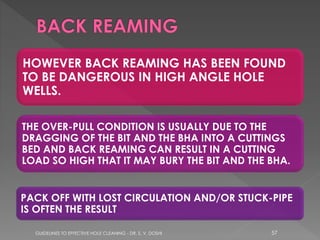 HOWEVER BACK REAMING HAS BEEN FOUND
TO BE DANGEROUS IN HIGH ANGLE HOLE
WELLS.
THE OVER-PULL CONDITION IS USUALLY DUE TO THE
DRAGGING OF THE BIT AND THE BHA INTO A CUTTINGS
BED AND BACK REAMING CAN RESULT IN A CUTTING
LOAD SO HIGH THAT IT MAY BURY THE BIT AND THE BHA.
PACK OFF WITH LOST CIRCULATION AND/OR STUCK-PIPE
IS OFTEN THE RESULT
GUIDELINES TO EFFECTIVE HOLE CLEANING - DR. S. V. DOSHI

57

 