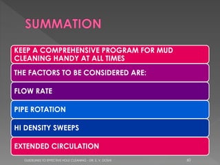 KEEP A COMPREHENSIVE PROGRAM FOR MUD
CLEANING HANDY AT ALL TIMES

THE FACTORS TO BE CONSIDERED ARE:
FLOW RATE
PIPE ROTATION
HI DENSITY SWEEPS
EXTENDED CIRCULATION
GUIDELINES TO EFFECTIVE HOLE CLEANING - DR. S. V. DOSHI

60

 