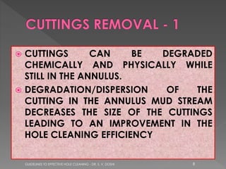 CUTTINGS
CAN
BE
DEGRADED
CHEMICALLY AND PHYSICALLY WHILE
STILL IN THE ANNULUS.
 DEGRADATION/DISPERSION
OF
THE
CUTTING IN THE ANNULUS MUD STREAM
DECREASES THE SIZE OF THE CUTTINGS
LEADING TO AN IMPROVEMENT IN THE
HOLE CLEANING EFFICIENCY


GUIDELINES TO EFFECTIVE HOLE CLEANING - DR. S. V. DOSHI

8

 