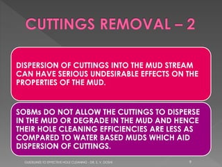 DISPERSION OF CUTTINGS INTO THE MUD STREAM
CAN HAVE SERIOUS UNDESIRABLE EFFECTS ON THE
PROPERTIES OF THE MUD.

SOBMs DO NOT ALLOW THE CUTTINGS TO DISPERSE
IN THE MUD OR DEGRADE IN THE MUD AND HENCE
THEIR HOLE CLEANING EFFICIENCIES ARE LESS AS
COMPARED TO WATER BASED MUDS WHICH AID
DISPERSION OF CUTTINGS.
GUIDELINES TO EFFECTIVE HOLE CLEANING - DR. S. V. DOSHI

9

 