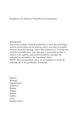 Guidelines for Effective PowerPoint Presentations
Introduction
One concern about visual presentations is that the technology
used to create them can be used in such a way that it actually
detracts from the message rather than enhances it. To help you
consider carefully how your message is presented so that it
reflects care, quality, and professionalism, consider the
information provided in the remaining slides.
NOTE: This presentation serves as an example in itself, by
utilizing all of the guidelines mentioned.
Outline
Writing
Organization
Audience
Design
Images
Bullets
Tables
Font
Speaker Notes
 