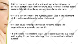 • NICE recommend using topical antiseptics as adjunct therapy to
decrease bacterial load in children who have recurrent infected atopic
eczema. When indicated only use one formulation at a time.
• Urea is a keratin softener and hydrating agent used in the treatment
of dry, scaling conditions (including ichthyosis).
• Urea can cause stinging and irritation for some people and
preparations are generally more costly.
• It is therefore reasonable to target use to specific groups, e.g. those
with scaling skin, or those who have tried other emollients without
success
11
 